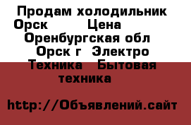 Продам холодильник Орск 112  › Цена ­ 1 500 - Оренбургская обл., Орск г. Электро-Техника » Бытовая техника   